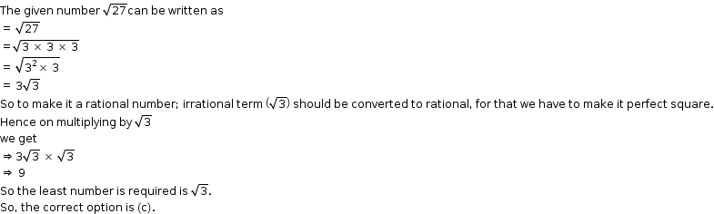 begin mathsize 12px style The space given space number space square root of 27 can space be space written space as
equals space square root of 27
equals square root of 3 space cross times space 3 space cross times space 3 end root
equals space square root of 3 squared cross times space 3 end root
equals space 3 square root of 3
So space to space make space it space straight a space rational space number semicolon space irrational space term space open parentheses square root of 3 close parentheses space should space be space converted space to space rational comma space for space that space we space have space to space make space it space perfect space square.
Hence space on space multiplying space by space square root of 3
we space get
rightwards double arrow 3 square root of 3 space cross times space square root of 3
rightwards double arrow space 9
So space the space least space number space is space required space is space square root of 3. space
So comma space the space correct space option space is space left parenthesis straight c right parenthesis. end style