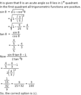 begin mathsize 11px style It space is space given space that space straight theta space is space an space acute space angle space so space straight theta space lies space in space 1 to the power of st space quadrant.
In space the space first space quadrant space all space trigonometric space functions space are space positive.
sin space straight theta space equals space square root of 1 minus cos squared end root straight theta
space space space space space space space space space space equals square root of 1 minus open parentheses 3 over 5 close parentheses squared end root
space space space space space space space space space space equals square root of 1 minus 9 over 25 end root equals 4 over 5
tan space straight theta space equals space fraction numerator sin space straight theta over denominator cos space straight theta end fraction
space space space space space space space space space space space equals fraction numerator begin display style 4 over 5 end style over denominator begin display style 3 over 5 end style end fraction equals 4 over 3
Now space fraction numerator sin space straight theta space tan space straight theta space minus 1 over denominator 2 space tan space squared straight theta end fraction
equals fraction numerator begin display style 4 over 5 cross times 4 over 3 minus 1 end style over denominator 2 open parentheses begin display style 4 over 3 end style close parentheses squared end fraction
equals fraction numerator begin display style 1 over 15 end style over denominator begin display style 32 over 9 end style end fraction equals fraction numerator 9 over denominator 15 cross times 32 end fraction equals 3 over 160
So comma space the space correct space option space is space left parenthesis straight c right parenthesis. end style