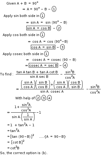 begin mathsize 11px style space space space space space space space Given space straight A space plus space straight B space equals space 90 to the power of straight o
space space space space space space space space space space space space space space space space space space space space space space space space rightwards double arrow space straight A equals space 90 to the power of straight o space minus space straight B space minus space circle enclose 1
space space space space Apply space sin space both space side space in space circle enclose 1
space space space space space space space space space space space space space space space space space space space space space space space space space space space space rightwards double arrow space sin space straight A space equals space space sin space left parenthesis 90 to the power of straight o space minus space straight B right parenthesis
space space space space space space space space space space space space space space space space space space space space space space space space space space space space space box enclose sin space straight A space equals space cos space straight B end enclose space space minus space circle enclose 2
space space space Apply space cos space both space side space in space circle enclose 1
space space space space space space space space space space space space space space space space space space space space space space space space space space space space space space rightwards double arrow space cos space straight A space equals space cos space left parenthesis 90 to the power of straight o minus straight B right parenthesis
space space space space space space space space space space space space space space space space space space space space space space space space space space space space space space space space space space box enclose cos space straight A space equals space sin space straight B end enclose space minus space circle enclose 3
space space space Apply space cosec space both space side space in space circle enclose 1
space space space space space space space space space space space space space space space space space space space space space space space space space space space space rightwards double arrow space space space cosec space straight A space equals space cosec space left parenthesis 90 space minus space straight B right parenthesis
space space space space space space space space space space space space space space space space space space space space space space space space space space space rightwards double arrow box enclose cosec space straight A space equals space sec space straight B end enclose space minus space circle enclose 4
To space find space colon thin space space fraction numerator tan space straight A space tan space straight B space plus space tan space straight A space cot space straight B over denominator space space space space sin space straight A space sec space straight B end fraction space minus space fraction numerator sin squared straight B over denominator cos squared straight A end fraction
space space space space space space space space space space space space space space space space space rightwards double arrow fraction numerator open parentheses begin display style fraction numerator sin space straight A over denominator cos space straight A end fraction end style close parentheses open parentheses begin display style fraction numerator sin space straight B over denominator cos space straight B end fraction end style close parentheses plus open parentheses begin display style fraction numerator sin space straight A over denominator cos space straight A end fraction end style close parentheses open parentheses begin display style fraction numerator cos space straight B over denominator sin space straight B end fraction end style close parentheses over denominator sin space straight A. space cosec space straight A end fraction space space minus fraction numerator sin squared straight B over denominator cos squared straight A end fraction
space space space space space space space space space space space space space space space space space With space help space of space circle enclose 2 comma circle enclose 3 comma circle enclose 4
space space space space space space space rightwards double arrow fraction numerator 1 plus begin display style fraction numerator sin squared straight A over denominator cos squared straight A end fraction end style over denominator sin space straight A. open parentheses begin display style fraction numerator 1 over denominator sin space straight A end fraction end style close parentheses end fraction minus 1
space space space space space space space equals 1 space space plus space tan squared straight A space minus space 1
space space space space space space space equals tan squared straight A
space space space space space space space equals open square brackets tan space left parenthesis 90 minus straight B right parenthesis close square brackets squared space space space space space space.... open curly brackets straight A space equals space 90 minus straight B close curly brackets
space space space space space space space equals space open square brackets cot space straight B close square brackets squared
space space space space space space space equals cot squared straight B
So comma space the space correct space option space is space left parenthesis straight b right parenthesis. space space space space space space space space space space space end style