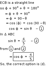 begin mathsize 11px style ECB space is space straight a space straight space line
so space straight ϕ space plus space 90 to the power of straight o space plus space straight theta space equals space 180 to the power of straight o
space space space space space rightwards double arrow straight ϕ space plus space straight theta space equals space 90 to the power of straight o
space space space space space space rightwards double arrow straight ϕ space equals space 90 minus straight theta
space space space space space space rightwards double arrow cos space left parenthesis straight ϕ right parenthesis space equals space cos space left parenthesis 90 space minus straight theta right parenthesis
space space space space space space space space space space cos space straight ϕ space equals space sin space straight theta space space space space minus space circle enclose 1
In space increment space ABC
space space space space space space space space space sin space straight theta space equals space 4 over 5 space space space space space minus space circle enclose 2
from space circle enclose 1 space and space circle enclose 2
space space space space space space space space space space rightwards double arrow box enclose cos space straight ϕ space equals space 4 over 5 end enclose
So comma space the space correct space option space is space left parenthesis straight d right parenthesis. end style