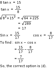 begin mathsize 11px style 8 space tan space straight x space equals space 15
space tan space straight x space equals space 15 over 8
square root of 8 squared plus 15 squared end root space equals space square root of 64 space plus 225 end root
space space space space space space space space space space space space space space space space space space space equals space square root of 289
space space space space space space space space space space space space space space space space space space space equals space 17 space space space space space space
Sin space straight x space equals space 15 over 17 space space space space space space space space space space space space space space cos space straight x space equals space 8 over 17
To space find space colon space sin space straight x space minus space cos space straight x
space space space space space space space space space space space space space space space equals 15 over 17 minus 8 over 17
space space space space space space space space space space space space space space space equals 7 over 17
So comma space the space correct space option space is space left parenthesis straight d right parenthesis. end style