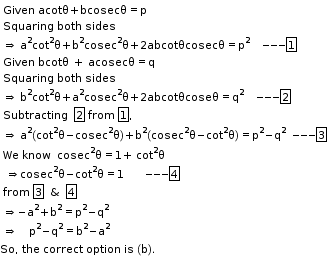 begin mathsize 11px style table attributes columnalign left end attributes row cell Given straight space acotθ plus bcosecθ equals straight p end cell row cell Squaring straight space both space sides end cell row cell rightwards double arrow space straight a to the power of straight 2 cot squared straight theta plus straight b squared cosec squared straight theta plus 2 abcotθcosecθ equals straight p squared     --- box enclose 1 end cell row cell Given space bcotθ  +  acosecθ equals straight q end cell row cell Squaring space both space sides end cell row cell rightwards double arrow space straight b to the power of straight 2 cot squared straight theta plus straight a squared cosec squared straight theta plus 2 abcotθcoseθ equals straight q squared     --- box enclose 2 end cell row cell Subtracting space space box enclose 2 space from space box enclose 1 comma end cell row cell rightwards double arrow space straight a to the power of straight 2 left parenthesis cot squared straight theta minus cosec squared straight theta right parenthesis plus straight b squared left parenthesis cosec squared straight theta minus cot squared straight theta right parenthesis equals straight p squared minus straight q squared   --- box enclose 3 end cell row cell We space know space space cosec squared straight theta equals 1 plus straight space cot squared straight theta end cell row cell space rightwards double arrow cosec squared straight theta minus cot squared straight theta equals 1        --- box enclose 4    end cell row cell from space box enclose 3   &   box enclose 4 end cell row cell rightwards double arrow negative straight a to the power of straight 2 plus straight b to the power of straight 2 equals straight p squared minus straight q squared end cell row cell rightwards double arrow space space    straight p squared minus straight q squared equals straight b to the power of straight 2 minus straight a to the power of straight 2 end cell end table
So comma space the space correct space option space is space left parenthesis straight b right parenthesis. end style