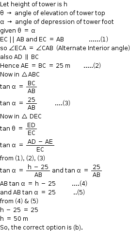 begin mathsize 12px style Let space height space of space tower space is space straight h
straight theta space rightwards arrow space angle space of space elevation space of space tower space top
straight alpha space rightwards arrow space angle space of space depression space of space tower space foot
given space straight theta space equals space straight alpha
EC space vertical line vertical line space AB space and space EC space equals space AB space space space space space space space space space space space space space space space space space...... open parentheses 1 close parentheses
so space angle ECA space equals space angle CAB space space open parentheses Alternate space Interior space angle close parentheses
also space AD space parallel to space BC
Hence space AE space equals space BC space equals space 25 space straight m space space space space space space space space space..... open parentheses 2 close parentheses
Now space in space triangle ABC
tan space straight alpha space equals space BC over AB
tan space straight alpha space equals space 25 over AB space space space space space space space space space space space space.... open parentheses 3 close parentheses
Now space in space triangle space DEC
tan space straight theta space equals space ED over EC
tan space straight alpha space equals space fraction numerator AD space minus space AE over denominator EC end fraction
from space open parentheses 1 close parentheses comma space open parentheses 2 close parentheses comma space open parentheses 3 close parentheses
tan space straight alpha space equals space fraction numerator straight h space minus space 25 over denominator AB end fraction space and space tan space straight alpha space equals space 25 over AB
AB space tan space straight alpha space equals space straight h space minus space 25 space space space space space space space space space space space.... open parentheses 4 close parentheses
and space AB space tan space straight alpha space equals space 25 space space space space space space space space space space space space.. open parentheses 5 close parentheses
from space open parentheses 4 close parentheses space & space open parentheses 5 close parentheses
straight h space minus space 25 space equals space 25
straight h space equals space 50 space straight m
So comma space the space correct space option space is space left parenthesis straight b right parenthesis. end style