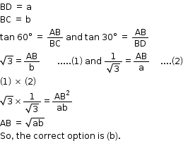 begin mathsize 12px style BD space equals space straight a
BC space equals space straight b
tan space 60 degree space equals space AB over BC space and space tan space 30 degree space equals space AB over BD
square root of 3 equals AB over straight b space space space space space space space space..... open parentheses 1 close parentheses space and space fraction numerator 1 over denominator square root of 3 end fraction equals AB over straight a space space space space space.... open parentheses 2 close parentheses
open parentheses 1 close parentheses space cross times space open parentheses 2 close parentheses
square root of 3 cross times fraction numerator 1 over denominator square root of 3 end fraction equals AB squared over ab
AB space equals space square root of ab
So comma space the space correct space option space is space left parenthesis straight b right parenthesis. end style