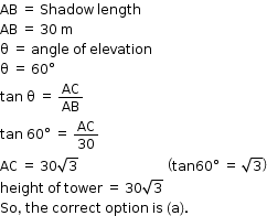 begin mathsize 12px style AB space equals space Shadow space length
AB space equals space 30 space straight m
straight theta space equals space angle space of space elevation
straight theta space equals space 60 degree
tan space straight theta space equals space AC over AB
tan space 60 degree space equals space AC over 30
AC space equals space 30 square root of 3 space space space space space space space space space space space space space space space space space space space space space space space space space space space open parentheses tan 60 degree space equals space square root of 3 close parentheses
height space of space tower space equals space 30 square root of 3
So comma space the space correct space option space is space left parenthesis straight a right parenthesis. end style