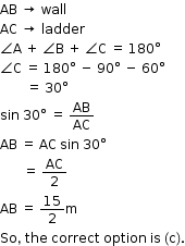 begin mathsize 12px style AB space rightwards arrow space wall
AC space rightwards arrow space ladder
angle straight A space plus space angle straight B space plus space angle straight C space equals space 180 degree
angle straight C space equals space 180 degree space minus space 90 degree space minus space 60 degree
space space space space space space space space equals space 30 degree
sin space 30 degree space equals space AB over AC
AB space equals space AC space sin space 30 degree
space space space space space space space equals space AC over 2
AB space equals space 15 over 2 straight m
So comma space the space correct space option space is space left parenthesis straight c right parenthesis. end style