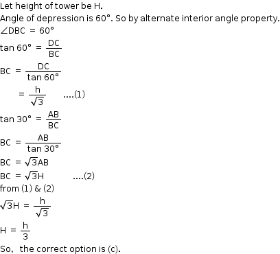 begin mathsize 12px style Let space height space of space tower space be space straight H.
Angle space of space depression space is space 60 degree. space So space by space alternate space interior space angle space property.
angle DBC space equals space 60 degree
tan space 60 degree space equals space DC over BC
BC space equals space fraction numerator DC over denominator tan space 60 degree end fraction
space space space space space space space space equals space fraction numerator straight h over denominator square root of 3 end fraction space space space space space space space space.... open parentheses 1 close parentheses
tan space 30 degree space equals space AB over BC
BC space equals space fraction numerator AB over denominator tan space 30 degree end fraction
BC space equals space square root of 3 AB
BC space equals space square root of 3 straight H space space space space space space space space space space space space space space.... open parentheses 2 close parentheses
from space open parentheses 1 close parentheses space & space open parentheses 2 close parentheses
square root of 3 straight H space equals space fraction numerator straight h over denominator square root of 3 end fraction
straight H space equals space straight h over 3
So comma space the space correct space option space is space left parenthesis straight c right parenthesis. end style