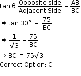 begin mathsize 12px style tan space straight theta space fraction numerator Opposite space side over denominator Adjacent space Side end fraction equals AB over BC
rightwards double arrow tan space 30 degree space equals space 75 over BC
rightwards double arrow fraction numerator 1 over denominator square root of 3 end fraction equals 75 over BC
rightwards double arrow BC space equals space 75 square root of 3
Correct space Option colon thin space straight C
end style