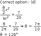 begin mathsize 12px style Correct space option space colon space open parentheses straight d close parentheses
fraction numerator begin display style straight theta over 2 end style straight r squared over denominator πr squared end fraction equals 7 over 20
fraction numerator straight theta over denominator 2 straight pi end fraction equals 7 over 20 rightwards double arrow straight theta space equals space fraction numerator 7 straight pi over denominator 10 end fraction
straight theta space equals space 126 degree end style