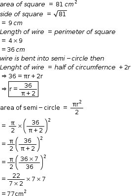 begin mathsize 12px style a r e a space o f space s q u a r e space equals space 81 space c m squared
s i d e space o f space s q u a r e space equals space square root of 81
equals space 9 space c m
L e n g t h space o f space w i r e space equals space p e r i m e t e r space o f space s q u a r e
equals space 4 cross times 9
equals 36 space c m
w i r e space i s space b e n t space i n t o space s e m i minus c i r c l e space t h e n space
L e n g h t space o f space w i r e space equals space h a l f space o f space c i r c u m f e r n c e space plus 2 r
rightwards double arrow 36 equals πr plus 2 straight r
rightwards double arrow box enclose straight r equals fraction numerator 36 over denominator straight pi plus 2 end fraction end enclose
area space of space semi minus circle space equals space πr squared over 2
equals space straight pi over 2 cross times open parentheses fraction numerator 36 over denominator straight pi plus 2 end fraction close parentheses squared
equals straight pi over 2 open parentheses fraction numerator 36 over denominator straight pi plus 2 end fraction close parentheses squared
equals straight pi over 2 open parentheses fraction numerator 36 cross times 7 over denominator 36 end fraction close parentheses squared
equals fraction numerator 22 over denominator 7 cross times 2 end fraction cross times 7 cross times 7
equals 77 cm squared end style