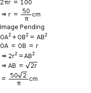 begin mathsize 12px style 2 πr space equals space 100
rightwards double arrow straight r space equals space 50 over straight pi cm
Image space Pending space space space space space space space space space space space space space space space space space space space space space space space space space space space space space space space space
OA squared plus OB squared equals space AB squared
OA space equals space OB space equals space straight r
rightwards double arrow 2 straight r squared equals AB squared
rightwards double arrow AB space equals space square root of 2 straight r end root
equals space fraction numerator 50 square root of 2 over denominator straight pi end fraction cm
end style