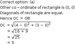 begin mathsize 12px style Correct space option colon space open parentheses straight a close parentheses
Other space co minus ordinate space of space rectangle space is space open parentheses 0 comma space 0 close parentheses
Diagonals space of space rectangle space are space equal.
Hence space OC space equals space OB
OC space equals space square root of open parentheses 4 space minus space 0 close parentheses squared space plus space open parentheses 3 space minus space 0 close parentheses squared end root
space space space space space space space equals space square root of 16 space plus space 9 end root
space space space space space space space equals space square root of 25
space space space space space space space equals space 5 space space end style