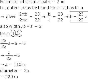 Perimeter space of space circular space path space equals space 2 space πr
Let space outer space radius space be space straight b space and space inner space radius space be space straight a space
rightwards double arrow space given space fraction numerator 2 πb over denominator 2 πa end fraction equals 23 over 22 rightwards double arrow straight b over straight a equals 23 over 22 rightwards double arrow box enclose straight b equals 23 over 22 straight a end enclose
also space width space comma space straight b minus straight a space equals space 5
from space circle enclose 1 comma circle enclose 2
23 over 22 straight a minus straight a space equals space 5
rightwards double arrow straight a over 22 equals 5
rightwards double arrow straight a space equals space 110 space straight m
diameter space equals space 2 straight a
equals space 220 space straight m
