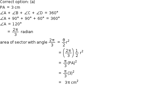 begin mathsize 12px style Correct space option colon space left parenthesis straight a right parenthesis
PA space equals space 3 space cm
angle straight A space plus space angle straight B space plus space angle straight C space plus space angle straight D space equals space 360 degree
angle straight A space plus space 90 degree space plus space 90 degree space plus space 60 degree space equals space 360 degree
angle straight A space equals space 120 degree
space space space space space space space equals space fraction numerator 2 straight pi over denominator 3 end fraction space space radian
area space of space sector space with space angle space fraction numerator 2 straight pi over denominator 3 end fraction space equals space straight theta over 2 straight r squared
space space space space space space space space space space space space space space space space space space space space space space space space space space space space space space space space space space space space space space space space space space space space space space space space space space space space space space space space space space space space space space equals space open parentheses fraction numerator 2 straight pi over denominator 3 end fraction close parentheses space 1 half space straight r squared
space space space space space space space space space space space space space space space space space space space space space space space space space space space space space space space space space space space space space space space space space space space space space space space space space space space space space space space space space space space space space space equals space straight pi over 3 open parentheses PA close parentheses squared
space space space space space space space space space space space space space space space space space space space space space space space space space space space space space space space space space space space space space space space space space space space space space space space space space space space space space space space space space space space space space space equals space straight pi over 3 open parentheses 3 close parentheses squared
space space space space space space space space space space space space space space space space space space space space space space space space space space space space space space space space space space space space space space space space space space space space space space space space space space space space space space space space space space space space space space equals space space space 3 straight pi space cm squared space space space space space space space space space space space space space space space space space space space space space space space space space space space space space space space space space space space space space space space space space space space space space space space space space space space space space space space space space space space space space space space space space space space space space space space space space space space space space space space space space space space space space space space space space space space
space space space space space space space space space space space space space space space space space space space space space space space space space space space space space space space space space space space space space space space space space space space space space space space space space space space end style