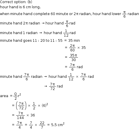 begin mathsize 12px style Correct space option colon space open parentheses straight b close parentheses
hour space hand space is space 6 space cm space long.
when space minute space hand space complete space 60 space minute space or space 2 straight pi space radian comma space hour space hand space lower space straight pi over 6 space radian
minute space hand space 2 straight pi space radian space rightwards arrow hour space hand space straight pi over 6 rad
minute space hand space 1 space radian space rightwards arrow space hour space hand space 1 over 12 rad
minute space hand space goes space 11 space colon space 20 space to space 11 space colon space 55 space equals space 35 space min
space space space space space space space space space space space space space space space space space space space space space space space space space space space space space space space space space space space space space space space space space space space space space space space space space space space space space space space space space space space space space space space space space space space space space space space space space space space equals space fraction numerator 2 straight pi over denominator 60 end fraction space cross times space 35
space space space space space space space space space space space space space space space space space space space space space space space space space space space space space space space space space space space space space space space space space space space space space space space space space space space space space space space space space space space space space space space space space space space space space space space space space space space equals space fraction numerator 35 straight pi over denominator 30 end fraction
space space space space space space space space space space space space space space space space space space space space space space space space space space space space space space space space space space space space space space space space space space space space space space space space space space space space space space space space space space space space space space space space space space space space space space space space space space space equals space fraction numerator 7 straight pi over denominator 6 end fraction space rad
minute space hand space fraction numerator 7 straight pi over denominator 6 end fraction space radian space rightwards arrow space hour space hand space 1 over 12 space cross times space fraction numerator 7 straight pi over denominator 6 end fraction space rad
space space space space space space space space space space space space space space space space space space space space space space space space space space space space space space space space space space space space space space space space space space space space space space space space space space space rightwards arrow space fraction numerator 7 straight pi over denominator 72 end fraction space rad
area space equals straight Q over 2 straight r squared
space space space space space space space space space space space space space equals space open parentheses fraction numerator 7 straight pi over denominator 72 end fraction close parentheses space cross times space 1 half space cross times space open parentheses 6 close parentheses squared
space space space space space space space space space space space space space equals space fraction numerator 7 straight pi over denominator 144 end fraction space cross times space 36
space space space space space space space space space space space space space equals space fraction numerator 7 straight pi over denominator 4 end fraction space equals space 7 over 4 space cross times space 22 over 7 space equals space 5.5 space cm squared

space space space space space space space space space space space space space space space space space space space space space space space space space space space space space space space space space space space space space space space space space space space space space space space space space space space space space space end style