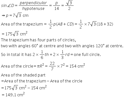 table attributes columnalign left end attributes row cell s i n angle D equals fraction numerator p e r p e n d i c u l a r over denominator h y p o t e n u s e end fraction equals p over 14 equals fraction numerator square root of 3 over denominator 2 end fraction end cell row cell rightwards double arrow p equals 7 square root of 3 text   cm end text end cell row cell text Area   of   the   trapezium  =  end text fraction numerator text 1 end text over denominator text 2 end text end fraction p left parenthesis A B plus C D right parenthesis equals 1 half cross times 7 square root of 3 left parenthesis 18 plus 32 right parenthesis end cell row cell equals 175 square root of 3 text   cm end text to the power of text 2 end text end exponent end cell row cell text The   trapezium   has   four   parts   of   circles , end text end cell row cell text two   with   angles   60 end text degree text   at   centre   and   two   with   angles   120 end text degree text   at   centre. end text end cell row cell text So   in   total   it   has   2 end text cross times fraction numerator text 1 end text over denominator text 6 end text end fraction t h plus 2 cross times 1 third r d equals text one   full   circle. end text end cell row cell text Area   of   the   circle = end text pi R squared equals 22 over 7 cross times 7 squared equals 154 text   cm end text to the power of text 2 end text end exponent end cell row cell text Area   of   the   shaded   part end text end cell row cell text = Area   of   the   trapezium end text minus text Area   of   the   circle end text end cell row cell text = end text 175 square root of 3 text   cm end text to the power of text 2 end text end exponent minus 154 text   cm end text to the power of text 2 end text end exponent end cell row cell equals 149.1 text   cm end text to the power of text 2 end text end exponent end cell end table