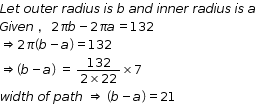 begin mathsize 12px style L e t space o u t e r space r a d i u s space i s space b space a n d space i n n e r space r a d i u s space i s space a
G i v e n space comma space 2 pi b minus 2 pi a equals 132
rightwards double arrow 2 pi open parentheses b minus a close parentheses equals 132
rightwards double arrow open parentheses b minus a close parentheses space equals space fraction numerator 132 over denominator 2 cross times 22 end fraction cross times 7
w i d t h space o f space p a t h space rightwards double arrow space open parentheses b minus a close parentheses equals 21 end style