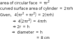 begin mathsize 12px style area space of space circular space face space equals space πr squared
curved space surface space area space of space cylinder space equals space 2 πrh
Given comma space 4 open parentheses πr squared space plus πr squared close parentheses space equals space 2 open parentheses πrh close parentheses
space space space space space space space space space space space space space rightwards double arrow space 4 open parentheses 2 πr squared close parentheses space equals space 4 πrh
space space space space space space space space space space space space space rightwards double arrow 2 straight r space equals space straight h
space space space space space space space space space space space space rightwards double arrow space diameter space equals space straight h
space space space space space space space space space space space space space space space space space space space space space space space space space space space space space space space space space space space space space space space equals space 8 space cm end style