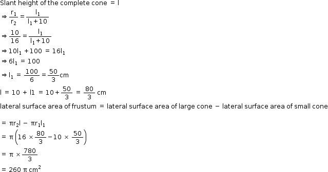 begin mathsize 12px style Slant space height space of space the space complete space cone space equals space straight l
rightwards double arrow straight r subscript 1 over straight r subscript 2 equals fraction numerator straight l subscript 1 over denominator straight l subscript 1 plus 10 end fraction
rightwards double arrow 10 over 16 equals fraction numerator straight l subscript 1 over denominator straight l subscript 1 plus 10 end fraction
rightwards double arrow 10 straight l subscript 1 space plus 100 space equals space 16 straight l subscript 1
rightwards double arrow 6 straight l subscript 1 space equals space 100
rightwards double arrow straight l subscript 1 space equals space 100 over 6 equals 50 over 3 cm
straight l space equals space 10 space plus space straight l 1 space equals space 10 plus 50 over 3 space equals space 80 over 3 space cm
lateral space surface space area space of space frustum space equals space lateral space surface space area space of space large space cone space minus space lateral space surface space area space of space small space cone

equals space πr subscript 2 straight l space minus space πr subscript 1 straight l subscript 1
equals space straight pi space open parentheses 16 space cross times 80 over 3 minus 10 space cross times space 50 over 3 close parentheses
equals space straight pi space cross times 780 over 3
equals space 260 space straight pi space cm squared end style