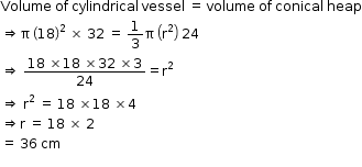 begin mathsize 12px style Volume space of space cylindrical space vessel space equals space volume space of space conical space heap
rightwards double arrow straight pi space open parentheses 18 close parentheses squared space cross times space 32 space equals space 1 third straight pi space open parentheses straight r squared close parentheses space 24
rightwards double arrow space fraction numerator 18 space cross times 18 space cross times 32 space cross times 3 over denominator 24 end fraction equals straight r squared
rightwards double arrow space straight r squared space equals space 18 space cross times 18 space cross times 4
rightwards double arrow straight r space equals space 18 space cross times space 2
equals space 36 space cm
space end style