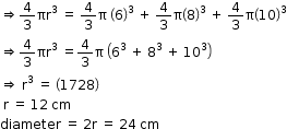 begin mathsize 12px style rightwards double arrow 4 over 3 πr cubed space equals space 4 over 3 straight pi space open parentheses 6 close parentheses cubed space plus space 4 over 3 straight pi open parentheses 8 close parentheses cubed space plus space 4 over 3 straight pi open parentheses 10 close parentheses cubed
rightwards double arrow 4 over 3 πr cubed space equals 4 over 3 straight pi space open parentheses 6 to the power of 3 space end exponent plus space 8 to the power of 3 space end exponent plus space 10 cubed close parentheses
rightwards double arrow space straight r cubed space equals space open parentheses 1728 close parentheses
space straight r space equals space 12 space cm
diameter space equals space 2 straight r space equals space 24 space cm end style