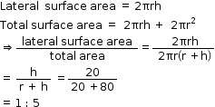 begin mathsize 12px style Lateral space space surface space area space equals space 2 πrh
Total space surface space area space equals space space 2 πrh space plus space space 2 πr squared
rightwards double arrow fraction numerator space lateral space surface space area space over denominator total space area end fraction equals fraction numerator space 2 πrh over denominator space 2 πr open parentheses straight r space plus straight h close parentheses end fraction
equals space fraction numerator straight h over denominator straight r space plus space straight h end fraction space equals fraction numerator 20 over denominator 20 space plus 80 end fraction
equals space 1 space colon space 5 end style