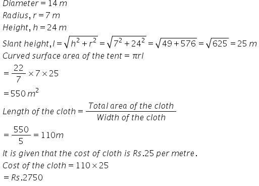 table attributes columnalign left end attributes row cell D i a m e t e r equals 14 text   end text m end cell row cell R a d i u s comma text    end text r equals 7 text   end text m end cell row cell H e i g h t comma text    end text h equals 24 text   end text m end cell row cell S l a n t text    end text h e i g h t comma l equals square root of h squared plus r squared end root equals square root of 7 squared plus 24 squared end root equals square root of 49 plus 576 end root equals square root of 625 equals 25 text    end text m end cell row cell C u r v e d text    end text s u r f a c e text    end text a r e a text    end text o f text    end text t h e text    end text t e n t equals pi r l end cell row cell equals 22 over 7 cross times 7 cross times 25 end cell row cell equals 550 text    end text m squared end cell row cell L e n g t h text    end text o f text    end text t h e text    end text c l o t h equals fraction numerator T o t a l text    end text a r e a text    end text o f text    end text t h e text    end text c l o t h over denominator W i d t h text    end text o f text    end text t h e text    end text c l o t h end fraction end cell row cell equals 550 over 5 equals 110 m end cell row cell I t text    end text i s text    end text g i v e n text    end text t h a t text    end text t h e text    end text c o s t text    end text o f text    end text c l o t h text    end text i s text    end text R s.25 text    end text p e r text    end text m e t r e. end cell row cell C o s t text    end text o f text    end text t h e text    end text c l o t h equals 110 cross times 25 end cell row cell equals R s.2750 end cell end table