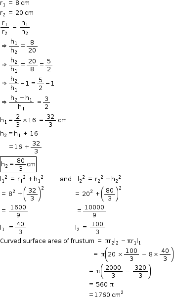 begin mathsize 12px style straight r subscript 1 space equals space 8 space cm
straight r subscript 2 space equals space 20 space cm
straight r subscript 1 over straight r subscript 2 space equals space straight h subscript 1 over straight h subscript 2
rightwards double arrow straight h subscript 1 over straight h subscript 2 equals 8 over 20
rightwards double arrow straight h subscript 2 over straight h subscript 1 equals 20 over 8 equals 5 over 2
rightwards double arrow straight h subscript 2 over straight h subscript 1 minus 1 equals 5 over 2 minus 1
rightwards double arrow fraction numerator straight h subscript 2 space minus straight h subscript 1 over denominator straight h subscript 1 end fraction space equals 3 over 2
straight h subscript 1 equals 2 over 3 cross times 16 space equals 32 over 3 space cm
straight h subscript 2 equals straight h subscript 1 space plus space 16
space space space space space equals 16 space plus 32 over 3
box enclose straight h subscript 2 equals 80 over 3 cm end enclose
straight l subscript 1 squared space equals space straight r subscript 1 squared space plus straight h subscript 1 to the power of 2 space space space space space space space space space space space end exponent and space space space space straight l subscript 2 squared space equals space straight r subscript 2 squared space plus straight h subscript 2 to the power of 2 space space space space space space space space space space space end exponent
equals space 8 squared space plus open parentheses 32 over 3 close parentheses squared space space space space space space space space space space space space space space space space space space space space equals space 20 squared space plus open parentheses 80 over 3 close parentheses squared
equals space 1600 over 9 space space space space space space space space space space space space space space space space space space space space space space space space space space space space space space space space equals 10000 over 9
straight l subscript 1 space space end subscript equals 40 over 3 space space space space space space space space space space space space space space space space space space space space space space space space space space space space space space space space space straight l subscript 2 space equals space 100 over 3
Curved space surface space area space of space frustum space equals space πr subscript 2 straight l subscript 2 space minus straight pi straight r subscript 1 straight l subscript 1 space
space space space space space space space space space space space space space space space space space space space space space space space space space space space space space space space space space space space space space space space space space space space space space space space space space space space space space space space space space space space space space space equals space straight pi open parentheses 20 space cross times 100 over 3 space minus space 8 cross times 40 over 3 close parentheses
space space space space space space space space space space space space space space space space space space space space space space space space space space space space space space space space space space space space space space space space space space space space space space space space space space space space space space space space space space space equals space straight pi open parentheses 2000 over 3 space minus space 320 over 3 close parentheses
space space space space space space space space space space space space space space space space space space space space space space space space space space space space space space space space space space space space space space space space space space space space space space space space space space space space space space space space space space space equals space 560 space straight pi
space space space space space space space space space space space space space space space space space space space space space space space space space space space space space space space space space space space space space space space space space space space space space space space space space space space space space space space space space space space equals 1760 space cm squared end style