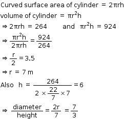 begin mathsize 12px style Curved space surface space area space of space cylinder space equals space 2 πrh
volume space of space cylinder space equals space πr squared straight h
rightwards double arrow 2 πrh space equals space 264 space space space space space space space space space space and space space space πr squared straight h space equals space 924
rightwards double arrow fraction numerator πr squared straight h over denominator 2 πrh end fraction equals 924 over 264
rightwards double arrow straight r over 2 equals 3.5
rightwards double arrow straight r space equals space 7 space straight m
Also space space space straight h space equals space fraction numerator 264 over denominator 2 space cross times begin display style 22 over 7 end style cross times 7 end fraction equals 6
rightwards double arrow space diameter over height equals fraction numerator 2 straight r over denominator 7 end fraction space equals 7 over 3 end style