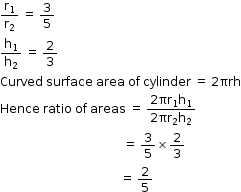 begin mathsize 12px style straight r subscript 1 over straight r subscript 2 space equals space 3 over 5
straight h subscript 1 over straight h subscript 2 space equals space 2 over 3
Curved space surface space area space of space cylinder space equals space 2 πrh
Hence space ratio space of space areas space equals space fraction numerator 2 πr subscript 1 straight h subscript 1 over denominator 2 πr subscript 2 straight h subscript 2 end fraction
space space space space space space space space space space space space space space space space space space space space space space space space space space space space space space space space space space space space space space space space space equals space 3 over 5 cross times 2 over 3
space space space space space space space space space space space space space space space space space space space space space space space space space space space space space space space space space space space space space space space space equals space 2 over 5 end style