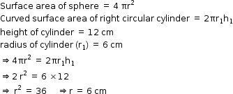 begin mathsize 12px style Surface space area space of space sphere space equals space 4 space πr squared
Curved space surface space area space of space right space circular space cylinder space equals space 2 πr subscript 1 straight h subscript 1
height space of space cylinder space equals space 12 space cm
radius space of space cylinder space open parentheses straight r subscript 1 close parentheses space equals space 6 space cm
rightwards double arrow 4 πr squared space equals space 2 πr subscript 1 straight h subscript 1
rightwards double arrow 2 space straight r squared space equals space 6 space cross times 12
rightwards double arrow space straight r squared space equals space 36 space space space space space rightwards double arrow straight r space equals space 6 space cm end style