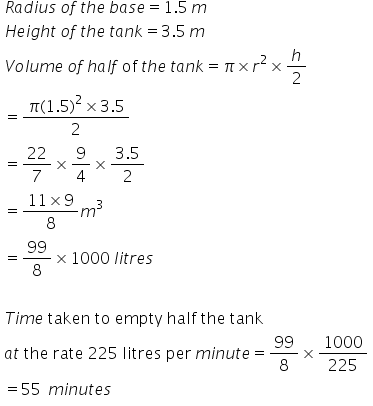 table attributes columnalign left end attributes row cell R a d i u s text    end text o f text    end text t h e text    end text b a s e equals 1.5 text   end text m end cell row cell H e i g h t text    end text o f text    end text t h e text    end text t a n k equals 3.5 text   end text m end cell row cell V o l u m e text    end text o f text   end text h a l f text   of   end text t h e text    end text t a n k equals pi cross times r squared cross times h over 2 end cell row cell equals fraction numerator pi left parenthesis 1.5 right parenthesis squared cross times 3.5 over denominator 2 end fraction end cell row cell equals 22 over 7 cross times 9 over 4 cross times fraction numerator 3.5 over denominator 2 end fraction end cell row cell equals fraction numerator 11 cross times 9 over denominator 8 end fraction m cubed end cell row cell equals 99 over 8 cross times 1000 text    end text l i t r e s end cell row blank row cell T i m e text   taken   to   empty   half   the   tank end text end cell row cell a t text   the   rate   225   litres   per    end text m i n u t e equals 99 over 8 cross times 1000 over 225 end cell row cell equals 55 text    end text m i n u t e s end cell end table