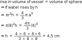 begin mathsize 12px style rise space in space volume space of space vessel space equals space volume space of space sphere
rightwards double arrow If space water space rises space by space straight h
rightwards double arrow πr squared straight h space equals space 4 over 3 straight pi space straight a cubed
rightwards double arrow straight pi open parentheses 8 close parentheses squared straight h space equals space fraction numerator 4 straight pi over denominator 3 end fraction open parentheses 6 close parentheses cubed
rightwards double arrow straight h space equals space fraction numerator 4 space cross times space 6 space cross times space 6 cross times 6 over denominator 3 space cross times space 8 space cross times space 8 end fraction equals space 4.5 space cm end style