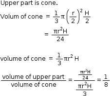 begin mathsize 12px style Upper space part space is space cone.
Volum space of space cone space equals space 1 third straight pi space open parentheses straight r over 2 close parentheses squared straight H over 2
space space space space space space space space space space space space space space space space space space space space space space space space space space space space space equals space fraction numerator πr squared straight H over denominator 24 end fraction

volume space of space cone space equals space 1 third πr to the power of 2 space end exponent straight H
fraction numerator volume space of space upper space part over denominator volume space of space cone end fraction equals fraction numerator space fraction numerator πr squared straight H over denominator 24 end fraction over denominator begin display style fraction numerator πr squared straight H over denominator 3 end fraction end style end fraction equals 1 over 8 end style