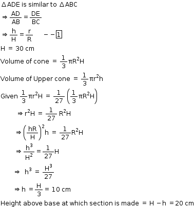 begin mathsize 12px style increment ADE space is space similar space to space increment ABC
rightwards double arrow AD over AB equals DE over BC
rightwards double arrow straight h over straight H equals straight r over straight R space space space space space space minus negative box enclose 1
straight H space equals space 30 space cm
Volume space of space cone space equals space 1 third πR squared straight H
Volume space of space Upper space cone space equals space 1 third πr squared straight h
Given space 1 third πr squared straight H space equals space 1 over 27 space open parentheses 1 third straight pi straight R squared straight H close parentheses
space space space space space space space space space space rightwards double arrow straight r squared straight H space equals space 1 over 27 space straight R squared straight H
space space space space space space space space space rightwards double arrow open parentheses hR over straight H close parentheses squared straight h space equals space 1 over 27 straight R squared straight H
space space space space space space space space space rightwards double arrow straight h cubed over straight H squared equals 1 over 27 straight H
space space space space space space space space rightwards double arrow space space straight h cubed space equals space straight H cubed over 27
space space space space space space space space rightwards double arrow straight h space equals straight H over 3 equals space 10 space cm
Height space above space base space at space which space section space is space made space equals space straight H space minus straight h space equals 20 space cm end style