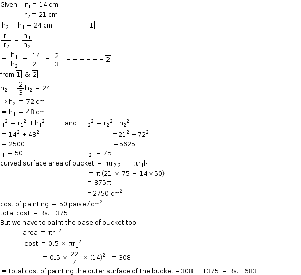 begin mathsize 12px style Given space space space space space straight r subscript 1 equals space 14 space cm
space space space space space space space space space space space space space space space space straight r subscript 2 equals space 21 space cm
space straight h subscript 2 space space minus space end subscript straight h subscript 1 equals space 24 space cm space space minus negative negative negative negative box enclose 1
fraction numerator space straight r subscript 1 over denominator space straight r subscript 2 end fraction space equals space straight h subscript 1 over straight h subscript 2
equals space straight h subscript 1 over straight h subscript 2 space equals space 14 over 21 space equals space 2 over 3 space space space minus negative negative negative negative negative box enclose 2
from space box enclose 1 space space & space box enclose 2
straight h subscript 2 space minus space 2 over 3 straight h subscript 2 space equals space 24
rightwards double arrow straight h subscript 2 space equals space 72 space cm
rightwards double arrow straight h subscript 1 space equals space 48 space cm
straight l subscript 1 squared space equals space straight r subscript 1 squared space plus straight h subscript 1 squared space space space space space space space space space space space space space and space space space space space space straight l subscript 2 squared space equals space straight r subscript 2 squared plus straight h subscript 2 squared space space space
equals space 14 squared space plus 48 squared space space space space space space space space space space space space space space space space space space space space space space space space space space space space space space space space space space space space space space space space space space space space space space space equals 21 squared space plus 72 squared
equals space 2500 space space space space space space space space space space space space space space space space space space space space space space space space space space space space space space space space space space space space space space space space space space space space space space space space space space space space space space space space space equals 5625 space space space space space
straight l subscript 1 space equals space 50 space space space space space space space space space space space space space space space space space space space space space space space space space space space space space space space space space space space space space space space space space space straight l subscript 2 space space equals space 75 space space space space space space space space space space space space space space
curved space surface space area space of space bucket space equals space space πr subscript 2 straight l subscript 2 space space minus space space πr subscript 1 straight l subscript 1
space space space space space space space space space space space space space space space space space space space space space space space space space space space space space space space space space space space space space space space space space space space space space space space space space space space space space space space space space equals space straight pi space open parentheses 21 space cross times space 75 space minus space 14 cross times 50 close parentheses
space space space space space space space space space space space space space space space space space space space space space space space space space space space space space space space space space space space space space space space space space space space space space space space space space space space space space space space space equals space 875 straight pi space space space space space space
space space space space space space space space space space space space space space space space space space space space space space space space space space space space space space space space space space space space space space space space space space space space space space space space space space space space space space space space equals 2750 space cm squared space space space
cost space of space painting space equals space 50 space paise divided by cm squared
total space cost space equals space Rs. space 1375
But space we space have space to space paint space the space base space of space bucket space too
space space space space space space space space space space space space space space space area space equals space πr subscript 1 squared
space space space space space space space space space space space space space space space space cost space equals space 0.5 space cross times space straight pi straight r subscript 1 squared
space space space space space space space space space space space space space space space space space space space space space space space space space space space equals space 0.5 space cross times 22 over 7 space cross times space open parentheses 14 close parentheses squared space space space equals space 308
rightwards double arrow total space cost space of space painting space the space outer space surface space of space the space bucket equals 308 space plus space 1375 space equals space Rs. space 1683 space space space space space space space space space space space space space space space space space space space space space space space space space space space space space end style