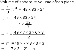 begin mathsize 12px style Volume space of space sphere space equals space volume space ofiron space piece
rightwards double arrow 4 over 3 space πr cubed space equals space 49 cross times 33 cross times 24
rightwards double arrow straight r cubed equals fraction numerator 49 cross times 33 cross times 24 over denominator 4 cross times begin display style 22 over 7 end style end fraction
rightwards double arrow straight r cubed equals fraction numerator 49 cross times 7 cross times 3 cross times 6 cross times 3 over denominator 2 end fraction
rightwards double arrow space straight r cubed space equals 49 cross times 7 cross times 3 cross times 3 cross times 3
rightwards double arrow straight r equals 7 cross times 3 equals 21 space cm end style