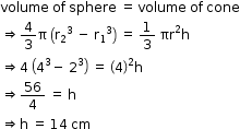 begin mathsize 12px style volume space of space sphere space equals space volume space of space cone
rightwards double arrow 4 over 3 straight pi space open parentheses straight r subscript 2 to the power of 3 space end exponent minus space straight r subscript 1 cubed close parentheses space equals space 1 third space πr squared straight h
rightwards double arrow 4 space open parentheses 4 cubed minus space 2 cubed close parentheses space equals space open parentheses 4 close parentheses squared straight h
rightwards double arrow 56 over 4 space equals space straight h
rightwards double arrow straight h space equals space 14 space cm end style