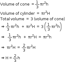 begin mathsize 12px style Volume space of space cone space equals 1 third πr squared straight h
Volume space of space cylinder space equals space straight pi straight r squared straight H
Total space volume space equals space 3 space open parentheses volume space of space cone close parentheses
rightwards double arrow 1 third πr squared straight h space space plus space πr squared straight H space equals space 3 space open parentheses 1 third πr squared straight h close parentheses
rightwards double arrow space space 1 third πr squared straight h space space plus space πr squared straight H space equals space πr squared straight h
rightwards double arrow space πr squared straight H space equals space 2 over 3 πr squared straight H
rightwards double arrow straight H equals 2 over 3 straight h end style