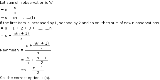 begin mathsize 12px style Let space sum space of space straight n space observation space is space apostrophe straight s apostrophe
rightwards double arrow straight x with bar on top space equals space straight s over straight n
rightwards double arrow straight s space equals space straight x with bar on top straight n space space space space space space space...... left parenthesis 1 right parenthesis
If space the space first space item space is space increased space by space 1 comma space second space by space 2 space and space so space on comma space then space sum space of space new space straight n space observations space
equals space straight s space plus space 1 space plus space 2 space plus space 3 space plus space........... straight n
equals space straight s space plus space fraction numerator straight n open parentheses straight n space plus space 1 close parentheses over denominator 2 end fraction
New space mean space equals space fraction numerator straight s space plus begin display style fraction numerator straight n open parentheses straight n space plus space 1 close parentheses over denominator 2 end fraction end style over denominator straight n end fraction
space space space space space space space space space space space space space space space space space space space space space space space equals space straight s over straight n space plus space fraction numerator straight n space plus space 1 over denominator 2 end fraction
space space space space space space space space space space space space space space space space space space space space space space space equals straight x with bar on top space plus space fraction numerator straight n space plus space 1 over denominator 2 end fraction
So comma space the space correct space option space is space left parenthesis straight b right parenthesis. end style