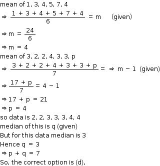 begin mathsize 12px style mean space of space 1 comma space 3 comma space 4 comma space 5 comma space 7 comma space 4
rightwards double arrow space fraction numerator 1 space plus space 3 space plus space 4 space plus space 5 space plus space 7 space plus space 4 over denominator 6 end fraction space equals space straight m space space space space space space space open parentheses given close parentheses
rightwards double arrow straight m space equals space 24 over 6
rightwards double arrow straight m space equals space 4
mean space of space 3 comma space 2 comma space 2 comma space 4 comma space 3 comma space 3 comma space straight p
rightwards double arrow space fraction numerator 3 space plus space 2 space plus space 2 space plus space 4 space plus space 3 space plus space 3 space plus space straight p over denominator 7 end fraction equals space rightwards double arrow space straight m space minus space 1 space space left parenthesis given right parenthesis
rightwards double arrow fraction numerator 17 space plus space straight p over denominator 7 end fraction equals space 4 space minus space 1
rightwards double arrow 17 space plus space straight p space equals space 21
rightwards double arrow straight p space equals space 4
so space data space is space 2 comma space 2 comma space 3 comma space 3 comma space 3 comma space 4 comma space 4
median space of space this space is space straight q space left parenthesis given right parenthesis
But space for space this space data space median space is space 3
Hence space straight q space equals space 3
rightwards double arrow straight p space plus space straight q space equals space 7
So comma space the space correct space option space is space left parenthesis straight d right parenthesis. end style