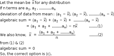 begin mathsize 12px style Let space the space mean space be space space straight x with bar on top space for space any space distribution
If space straight n space terms space are space straight a subscript 1 comma space straight a subscript 2 space comma space.......... straight a subscript straight n
deviation space of space data space from space mean space colon space open parentheses straight a subscript 1 space minus space straight x with bar on top close parentheses comma space open parentheses straight a subscript 2 space minus space straight x with bar on top close parentheses comma space......... open parentheses straight a subscript straight n space minus space straight x with bar on top close parentheses
algebraic space sum space equals space open parentheses straight a subscript 1 space minus space straight x with bar on top close parentheses space plus space open parentheses straight a subscript 2 space minus space straight x with bar on top close parentheses space plus space space......... open parentheses straight a subscript straight n space minus space straight x with bar on top close parentheses
space space space space space space space space space space space space space space space space space space space space space space space space space space space space equals space open parentheses straight a subscript 1 space plus space straight a subscript 2 space plus space........ straight a subscript straight n close parentheses space minus space straight n straight x with bar on top space space space space space space space space space space space space space....... open parentheses 1 close parentheses
We space also space know comma space space space straight x with bar on top space space equals space fraction numerator open parentheses straight a subscript 1 space plus space straight a subscript 2 space plus space....... straight a subscript straight n close parentheses over denominator straight n end fraction space space space space space space space space space space space space space space space....... open parentheses 2 close parentheses
from space open parentheses 1 close parentheses space & space open parentheses 2 close parentheses
algebraic space sum space equals space 0
So comma space the space correct space option space is space left parenthesis straight c right parenthesis. end style