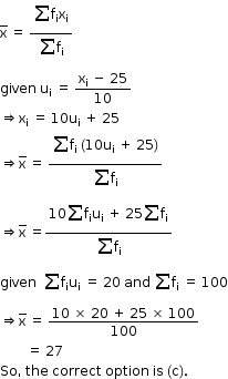 begin mathsize 12px style straight x with bar on top space equals space fraction numerator begin display style sum for blank of straight f subscript straight i straight x subscript straight i end style over denominator begin display style sum for blank of straight f subscript straight i end style end fraction
given space straight u subscript straight i space equals space fraction numerator straight x subscript straight i space minus space 25 over denominator 10 end fraction
rightwards double arrow straight x subscript straight i space equals space 10 straight u subscript straight i space plus space 25
rightwards double arrow straight x with bar on top space equals space fraction numerator begin display style sum for blank of straight f subscript straight i space open parentheses 10 straight u subscript straight i space plus space 25 close parentheses end style over denominator begin display style sum for blank of straight f subscript straight i end style end fraction
rightwards double arrow straight x with bar on top space equals fraction numerator 10 begin display style sum for blank of end style straight f subscript straight i straight u subscript straight i space plus space 25 begin display style sum for blank of end style straight f subscript straight i over denominator begin display style sum for blank of straight f subscript straight i end style end fraction
given space space sum for blank of straight f subscript straight i straight u subscript straight i space equals space 20 space and space sum for blank of straight f subscript straight i space equals space 100
rightwards double arrow straight x with bar on top space equals space fraction numerator 10 space cross times space 20 space plus space 25 space cross times space 100 over denominator 100 end fraction
space space space space space space space space equals space 27 space
So comma space the space correct space option space is space left parenthesis straight c right parenthesis. end style