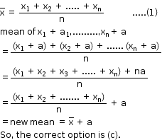 begin mathsize 12px style straight x with bar on top space equals space fraction numerator straight x subscript 1 space plus space straight x subscript 2 space plus space..... space plus space straight x subscript straight n over denominator straight n end fraction space space space space space space space space space space space space space..... open parentheses 1 close parentheses
mean space of space straight x subscript 1 space plus space straight a subscript 1 comma......... comma straight x subscript straight n plus space straight a
equals fraction numerator open parentheses straight x subscript 1 space plus space straight a close parentheses space plus space open parentheses straight x subscript 2 space plus space straight a close parentheses space plus space...... space open parentheses straight x subscript straight n space plus space straight a close parentheses over denominator straight n end fraction
equals fraction numerator open parentheses straight x subscript 1 space plus space straight x subscript 2 space plus space straight x subscript 3 space plus space..... space plus space straight x subscript straight n close parentheses space plus space na over denominator straight n end fraction
equals fraction numerator open parentheses straight x subscript 1 space plus space straight x subscript 2 space plus space....... space plus space straight x subscript straight n close parentheses over denominator straight n end fraction space plus space straight a
equals new space mean space equals space straight x with bar on top space plus space straight a
So comma space the space correct space option space is space left parenthesis straight c right parenthesis. end style