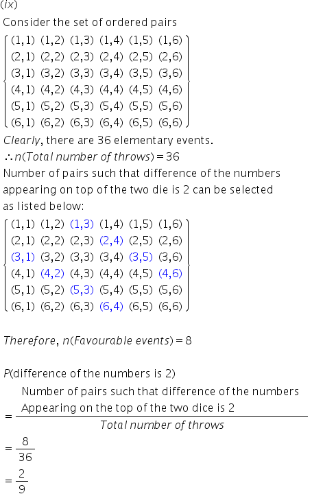 left parenthesis i x right parenthesis
table attributes columnalign left end attributes row cell text Consider   the   set   of   ordered   pairs end text end cell row cell open curly brackets table row cell left parenthesis 1 comma 1 right parenthesis end cell cell left parenthesis 1 comma 2 right parenthesis end cell cell left parenthesis 1 comma 3 right parenthesis end cell cell left parenthesis 1 comma 4 right parenthesis end cell cell left parenthesis 1 comma 5 right parenthesis end cell cell left parenthesis 1 comma 6 right parenthesis end cell row cell left parenthesis 2 comma 1 right parenthesis end cell cell left parenthesis 2 comma 2 right parenthesis end cell cell left parenthesis 2 comma 3 right parenthesis end cell cell left parenthesis 2 comma 4 right parenthesis end cell cell left parenthesis 2 comma 5 right parenthesis end cell cell left parenthesis 2 comma 6 right parenthesis end cell row cell left parenthesis 3 comma 1 right parenthesis end cell cell left parenthesis 3 comma 2 right parenthesis end cell cell left parenthesis 3 comma 3 right parenthesis end cell cell left parenthesis 3 comma 4 right parenthesis end cell cell left parenthesis 3 comma 5 right parenthesis end cell cell left parenthesis 3 comma 6 right parenthesis end cell row cell left parenthesis 4 comma 1 right parenthesis end cell cell left parenthesis 4 comma 2 right parenthesis end cell cell left parenthesis 4 comma 3 right parenthesis end cell cell left parenthesis 4 comma 4 right parenthesis end cell cell left parenthesis 4 comma 5 right parenthesis end cell cell left parenthesis 4 comma 6 right parenthesis end cell row cell left parenthesis 5 comma 1 right parenthesis end cell cell left parenthesis 5 comma 2 right parenthesis end cell cell left parenthesis 5 comma 3 right parenthesis end cell cell left parenthesis 5 comma 4 right parenthesis end cell cell left parenthesis 5 comma 5 right parenthesis end cell cell left parenthesis 5 comma 6 right parenthesis end cell row cell left parenthesis 6 comma 1 right parenthesis end cell cell left parenthesis 6 comma 2 right parenthesis end cell cell left parenthesis 6 comma 3 right parenthesis end cell cell left parenthesis 6 comma 4 right parenthesis end cell cell left parenthesis 6 comma 5 right parenthesis end cell cell left parenthesis 6 comma 6 right parenthesis end cell end table close curly brackets end cell row cell C l e a r l y comma text   there   are   36   elementary   events. end text end cell row cell therefore n left parenthesis T o t a l text    end text n u m b e r text    end text o f text    end text t h r o w s right parenthesis equals 36 end cell row cell text Number   of   pairs   such   that   difference   of   the   numbers   end text end cell row cell text appearing   on   top   of   the   two   die   is   2   can   be   selected end text end cell row cell text as   listed   below : end text end cell row cell open curly brackets table row cell left parenthesis 1 comma 1 right parenthesis end cell cell left parenthesis 1 comma 2 right parenthesis end cell cell left parenthesis 1 comma 3 right parenthesis end cell cell left parenthesis 1 comma 4 right parenthesis end cell cell left parenthesis 1 comma 5 right parenthesis end cell cell left parenthesis 1 comma 6 right parenthesis end cell row cell left parenthesis 2 comma 1 right parenthesis end cell cell left parenthesis 2 comma 2 right parenthesis end cell cell left parenthesis 2 comma 3 right parenthesis end cell cell left parenthesis 2 comma 4 right parenthesis end cell cell left parenthesis 2 comma 5 right parenthesis end cell cell left parenthesis 2 comma 6 right parenthesis end cell row cell left parenthesis 3 comma 1 right parenthesis end cell cell left parenthesis 3 comma 2 right parenthesis end cell cell left parenthesis 3 comma 3 right parenthesis end cell cell left parenthesis 3 comma 4 right parenthesis end cell cell left parenthesis 3 comma 5 right parenthesis end cell cell left parenthesis 3 comma 6 right parenthesis end cell row cell left parenthesis 4 comma 1 right parenthesis end cell cell left parenthesis 4 comma 2 right parenthesis end cell cell left parenthesis 4 comma 3 right parenthesis end cell cell left parenthesis 4 comma 4 right parenthesis end cell cell left parenthesis 4 comma 5 right parenthesis end cell cell left parenthesis 4 comma 6 right parenthesis end cell row cell left parenthesis 5 comma 1 right parenthesis end cell cell left parenthesis 5 comma 2 right parenthesis end cell cell left parenthesis 5 comma 3 right parenthesis end cell cell left parenthesis 5 comma 4 right parenthesis end cell cell left parenthesis 5 comma 5 right parenthesis end cell cell left parenthesis 5 comma 6 right parenthesis end cell row cell left parenthesis 6 comma 1 right parenthesis end cell cell left parenthesis 6 comma 2 right parenthesis end cell cell left parenthesis 6 comma 3 right parenthesis end cell cell left parenthesis 6 comma 4 right parenthesis end cell cell left parenthesis 6 comma 5 right parenthesis end cell cell left parenthesis 6 comma 6 right parenthesis end cell end table close curly brackets end cell row blank row cell T h e r e f o r e comma text   end text n left parenthesis F a v o u r a b l e text    end text e v e n t s right parenthesis equals 8 end cell row blank row cell P left parenthesis text difference   of   the   numbers   is   2 end text right parenthesis end cell row cell equals fraction numerator table attributes columnalign left end attributes row cell text Number   of   pairs   such   that   difference   of   the   numbers   end text end cell row cell text Appearing   on   the   top   of   the   two   dice   is   2   end text end cell end table over denominator T o t a l text    end text n u m b e r text    end text o f text    end text t h r o w s end fraction end cell row cell equals 8 over 36 end cell row cell equals 2 over 9 end cell end table