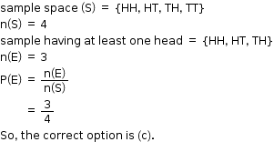 begin mathsize 12px style sample space space space open parentheses straight S close parentheses space equals space open curly brackets HH comma space HT comma space TH comma space TT close curly brackets
straight n open parentheses straight S close parentheses space equals space 4
sample space having space at space least space one space head space equals space open curly brackets HH comma space HT comma space TH close curly brackets
straight n open parentheses straight E close parentheses space equals space 3
straight P open parentheses straight E close parentheses space equals space fraction numerator straight n open parentheses straight E close parentheses over denominator straight n open parentheses straight S close parentheses end fraction
space space space space space space space space space equals space 3 over 4 space
So comma space the space correct space option space is space left parenthesis straight c right parenthesis. end style