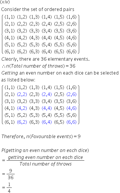 left parenthesis x i v right parenthesis
table attributes columnalign left end attributes row cell text Consider   the   set   of   ordered   pairs end text end cell row cell open curly brackets table row cell left parenthesis 1 comma 1 right parenthesis end cell cell left parenthesis 1 comma 2 right parenthesis end cell cell left parenthesis 1 comma 3 right parenthesis end cell cell left parenthesis 1 comma 4 right parenthesis end cell cell left parenthesis 1 comma 5 right parenthesis end cell cell left parenthesis 1 comma 6 right parenthesis end cell row cell left parenthesis 2 comma 1 right parenthesis end cell cell left parenthesis 2 comma 2 right parenthesis end cell cell left parenthesis 2 comma 3 right parenthesis end cell cell left parenthesis 2 comma 4 right parenthesis end cell cell left parenthesis 2 comma 5 right parenthesis end cell cell left parenthesis 2 comma 6 right parenthesis end cell row cell left parenthesis 3 comma 1 right parenthesis end cell cell left parenthesis 3 comma 2 right parenthesis end cell cell left parenthesis 3 comma 3 right parenthesis end cell cell left parenthesis 3 comma 4 right parenthesis end cell cell left parenthesis 3 comma 5 right parenthesis end cell cell left parenthesis 3 comma 6 right parenthesis end cell row cell left parenthesis 4 comma 1 right parenthesis end cell cell left parenthesis 4 comma 2 right parenthesis end cell cell left parenthesis 4 comma 3 right parenthesis end cell cell left parenthesis 4 comma 4 right parenthesis end cell cell left parenthesis 4 comma 5 right parenthesis end cell cell left parenthesis 4 comma 6 right parenthesis end cell row cell left parenthesis 5 comma 1 right parenthesis end cell cell left parenthesis 5 comma 2 right parenthesis end cell cell left parenthesis 5 comma 3 right parenthesis end cell cell left parenthesis 5 comma 4 right parenthesis end cell cell left parenthesis 5 comma 5 right parenthesis end cell cell left parenthesis 5 comma 6 right parenthesis end cell row cell left parenthesis 6 comma 1 right parenthesis end cell cell left parenthesis 6 comma 2 right parenthesis end cell cell left parenthesis 6 comma 3 right parenthesis end cell cell left parenthesis 6 comma 4 right parenthesis end cell cell left parenthesis 6 comma 5 right parenthesis end cell cell left parenthesis 6 comma 6 right parenthesis end cell end table close curly brackets end cell row cell C l e a r l y comma text   there   are   36   elementary   events. end text end cell row cell therefore n left parenthesis T o t a l text    end text n u m b e r text    end text o f text    end text t h r o w s right parenthesis equals 36 end cell row cell G e t t i n g text   an   even   number   on   each   dice   can   be   selected end text end cell row cell text as   listed   below : end text end cell row cell open curly brackets table row cell left parenthesis 1 comma 1 right parenthesis end cell cell left parenthesis 1 comma 2 right parenthesis end cell cell left parenthesis 1 comma 3 right parenthesis end cell cell left parenthesis 1 comma 4 right parenthesis end cell cell left parenthesis 1 comma 5 right parenthesis end cell cell left parenthesis 1 comma 6 right parenthesis end cell row cell left parenthesis 2 comma 1 right parenthesis end cell cell left parenthesis 2 comma 2 right parenthesis end cell cell left parenthesis 2 comma 3 right parenthesis end cell cell left parenthesis 2 comma 4 right parenthesis end cell cell left parenthesis 2 comma 5 right parenthesis end cell cell left parenthesis 2 comma 6 right parenthesis end cell row cell left parenthesis 3 comma 1 right parenthesis end cell cell left parenthesis 3 comma 2 right parenthesis end cell cell left parenthesis 3 comma 3 right parenthesis end cell cell left parenthesis 3 comma 4 right parenthesis end cell cell left parenthesis 3 comma 5 right parenthesis end cell cell left parenthesis 3 comma 6 right parenthesis end cell row cell left parenthesis 4 comma 1 right parenthesis end cell cell left parenthesis 4 comma 2 right parenthesis end cell cell left parenthesis 4 comma 3 right parenthesis end cell cell left parenthesis 4 comma 4 right parenthesis end cell cell left parenthesis 4 comma 5 right parenthesis end cell cell left parenthesis 4 comma 6 right parenthesis end cell row cell left parenthesis 5 comma 1 right parenthesis end cell cell left parenthesis 5 comma 2 right parenthesis end cell cell left parenthesis 5 comma 3 right parenthesis end cell cell left parenthesis 5 comma 4 right parenthesis end cell cell left parenthesis 5 comma 5 right parenthesis end cell cell left parenthesis 5 comma 6 right parenthesis end cell row cell left parenthesis 6 comma 1 right parenthesis end cell cell left parenthesis 6 comma 2 right parenthesis end cell cell left parenthesis 6 comma 3 right parenthesis end cell cell left parenthesis 6 comma 4 right parenthesis end cell cell left parenthesis 6 comma 5 right parenthesis end cell cell left parenthesis 6 comma 6 right parenthesis end cell end table close curly brackets end cell row blank row cell T h e r e f o r e comma text   end text n left parenthesis F a v o u r a b l e text    end text e v e n t s right parenthesis equals 9 end cell row blank row cell P left parenthesis g e t t i n g text    end text a n text    end text e v e n text    end text n u m b e r text    end text o n text    end text e a c h text    end text d i c e right parenthesis end cell row cell equals fraction numerator g e t t i n g text    end text e v e n text    end text n u m b e r text    end text o n text    end text e a c h text    end text d i c e over denominator T o t a l text    end text n u m b e r text    end text o f text    end text t h r o w s end fraction end cell row cell equals 9 over 36 end cell row cell equals 1 fourth end cell end table