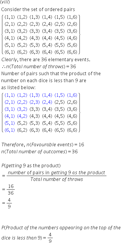 left parenthesis v i i i right parenthesis
table attributes columnalign left end attributes row cell text Consider   the   set   of   ordered   pairs end text end cell row cell open curly brackets table row cell left parenthesis 1 comma 1 right parenthesis end cell cell left parenthesis 1 comma 2 right parenthesis end cell cell left parenthesis 1 comma 3 right parenthesis end cell cell left parenthesis 1 comma 4 right parenthesis end cell cell left parenthesis 1 comma 5 right parenthesis end cell cell left parenthesis 1 comma 6 right parenthesis end cell row cell left parenthesis 2 comma 1 right parenthesis end cell cell left parenthesis 2 comma 2 right parenthesis end cell cell left parenthesis 2 comma 3 right parenthesis end cell cell left parenthesis 2 comma 4 right parenthesis end cell cell left parenthesis 2 comma 5 right parenthesis end cell cell left parenthesis 2 comma 6 right parenthesis end cell row cell left parenthesis 3 comma 1 right parenthesis end cell cell left parenthesis 3 comma 2 right parenthesis end cell cell left parenthesis 3 comma 3 right parenthesis end cell cell left parenthesis 3 comma 4 right parenthesis end cell cell left parenthesis 3 comma 5 right parenthesis end cell cell left parenthesis 3 comma 6 right parenthesis end cell row cell left parenthesis 4 comma 1 right parenthesis end cell cell left parenthesis 4 comma 2 right parenthesis end cell cell left parenthesis 4 comma 3 right parenthesis end cell cell left parenthesis 4 comma 4 right parenthesis end cell cell left parenthesis 4 comma 5 right parenthesis end cell cell left parenthesis 4 comma 6 right parenthesis end cell row cell left parenthesis 5 comma 1 right parenthesis end cell cell left parenthesis 5 comma 2 right parenthesis end cell cell left parenthesis 5 comma 3 right parenthesis end cell cell left parenthesis 5 comma 4 right parenthesis end cell cell left parenthesis 5 comma 5 right parenthesis end cell cell left parenthesis 5 comma 6 right parenthesis end cell row cell left parenthesis 6 comma 1 right parenthesis end cell cell left parenthesis 6 comma 2 right parenthesis end cell cell left parenthesis 6 comma 3 right parenthesis end cell cell left parenthesis 6 comma 4 right parenthesis end cell cell left parenthesis 6 comma 5 right parenthesis end cell cell left parenthesis 6 comma 6 right parenthesis end cell end table close curly brackets end cell row cell C l e a r l y comma text   there   are   36   elementary   events. end text end cell row cell therefore n left parenthesis T o t a l text    end text n u m b e r text    end text o f text    end text t h r o w s right parenthesis equals 36 end cell row cell text Number   of   pairs   such   that   the   product   of   the   end text end cell row cell text number   on   each   dice   is   less   than   9   are end text end cell row cell text as   listed   below : end text end cell row cell open curly brackets table row cell left parenthesis 1 comma 1 right parenthesis end cell cell left parenthesis 1 comma 2 right parenthesis end cell cell left parenthesis 1 comma 3 right parenthesis end cell cell left parenthesis 1 comma 4 right parenthesis end cell cell left parenthesis 1 comma 5 right parenthesis end cell cell left parenthesis 1 comma 6 right parenthesis end cell row cell left parenthesis 2 comma 1 right parenthesis end cell cell left parenthesis 2 comma 2 right parenthesis end cell cell left parenthesis 2 comma 3 right parenthesis end cell cell left parenthesis 2 comma 4 right parenthesis end cell cell left parenthesis 2 comma 5 right parenthesis end cell cell left parenthesis 2 comma 6 right parenthesis end cell row cell left parenthesis 3 comma 1 right parenthesis end cell cell left parenthesis 3 comma 2 right parenthesis end cell cell left parenthesis 3 comma 3 right parenthesis end cell cell left parenthesis 3 comma 4 right parenthesis end cell cell left parenthesis 3 comma 5 right parenthesis end cell cell left parenthesis 3 comma 6 right parenthesis end cell row cell left parenthesis 4 comma 1 right parenthesis end cell cell left parenthesis 4 comma 2 right parenthesis end cell cell left parenthesis 4 comma 3 right parenthesis end cell cell left parenthesis 4 comma 4 right parenthesis end cell cell left parenthesis 4 comma 5 right parenthesis end cell cell left parenthesis 4 comma 6 right parenthesis end cell row cell left parenthesis 5 comma 1 right parenthesis end cell cell left parenthesis 5 comma 2 right parenthesis end cell cell left parenthesis 5 comma 3 right parenthesis end cell cell left parenthesis 5 comma 4 right parenthesis end cell cell left parenthesis 5 comma 5 right parenthesis end cell cell left parenthesis 5 comma 6 right parenthesis end cell row cell left parenthesis 6 comma 1 right parenthesis end cell cell left parenthesis 6 comma 2 right parenthesis end cell cell left parenthesis 6 comma 3 right parenthesis end cell cell left parenthesis 6 comma 4 right parenthesis end cell cell left parenthesis 6 comma 5 right parenthesis end cell cell left parenthesis 6 comma 6 right parenthesis end cell end table close curly brackets end cell row blank row cell T h e r e f o r e comma text   end text n left parenthesis F a v o u r a b l e text    end text e v e n t s right parenthesis equals 16 end cell row cell n left parenthesis T o t a l text    end text n u m b e r text    end text o f text    end text o u t c o m e s right parenthesis equals 36 end cell row blank row cell P left parenthesis g e t t i n g text    end text 9 text   as   the   product end text right parenthesis end cell row cell equals fraction numerator n u m b e r text   of   pairs   in   end text g e t t i n g text    end text 9 text   end text a s text   end text t h e text   end text p r o d u c t over denominator T o t a l text    end text n u m b e r text    end text o f text    end text t h r o w s end fraction end cell row cell equals 16 over 36 end cell row cell equals 4 over 9 end cell row blank row blank row cell P left parenthesis P r o d u c t text    end text o f text    end text t h e text    end text n u m b e r s text    end text a p p e a r i n g text    end text o n text    end text t h e text    end text t o p text    end text o f text    end text t h e text   end text end cell row cell d i c e text    end text i s text    end text l e s s text    end text t h a n text    end text 9 right parenthesis equals 4 over 9 end cell end table