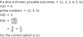 begin mathsize 12px style If space straight a space dice space is space thrown comma space possible space outcomes space equals space open curly brackets 1 comma space 2 comma space 3 comma space 4 comma space 5 comma space 6 close curly brackets
straight n open parentheses straight S close parentheses space equals space 6
prime space numbers space equals space open curly brackets 2 comma space 3 comma space 5 close curly brackets
straight n open parentheses straight E close parentheses space equals space 3
straight P open parentheses straight E close parentheses space equals space fraction numerator straight n open parentheses straight E close parentheses over denominator straight n open parentheses straight S close parentheses end fraction
space space space space space space space space space equals space 3 over 6 space equals space 1 half
So comma space the space correct space option space is space left parenthesis straight c right parenthesis. end style