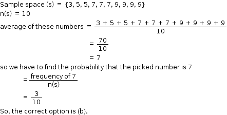 begin mathsize 12px style Sample space space space open parentheses straight s close parentheses space equals space left curly bracket 3 comma space 5 comma space 5 comma space 7 comma space 7 comma space 7 comma space 9 comma space 9 comma space 9 comma space 9 right curly bracket
straight n open parentheses straight s close parentheses space equals space 10
average space of space these space numbers space equals space fraction numerator 3 space plus space 5 space plus space 5 space plus space 7 space plus space 7 space plus space 7 space plus space 9 space plus space 9 space plus space 9 space plus space 9 over denominator 10 end fraction
space space space space space space space space space space space space space space space space space space space space space space space space space space space space space space space space space space space space space space space space space space space space space space space space space space space space space space space space space equals space 70 over 10
space space space space space space space space space space space space space space space space space space space space space space space space space space space space space space space space space space space space space space space space space space space space space space space space space space space space space space space space space equals space 7
so space we space have space to space find space the space probability space that space the space picked space number space is space 7
space space space space space space space space space space space space space space equals fraction numerator frequency space of space 7 over denominator straight n open parentheses straight s close parentheses end fraction
space space space space space space space space space space space space space space equals space 3 over 10
So comma space the space correct space option space is space left parenthesis straight b right parenthesis. end style